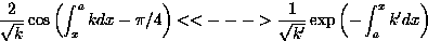 \begin{displaymath}
\frac{2}{\sqrt{k}}\cos\left(\int_x^a kdx - \pi/4\right) 
<< ...
 ...ac{1}{\sqrt{k^{\prime}}}\exp\left(-\int_a^x k^{\prime}dx\right)\end{displaymath}